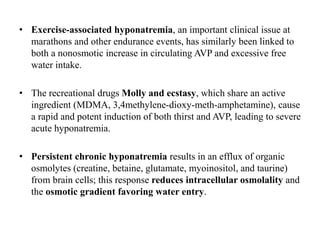 • Exercise-associated hyponatremia, an important clinical issue at
marathons and other endurance events, has similarly been linked to
both a nonosmotic increase in circulating AVP and excessive free
water intake.
• The recreational drugs Molly and ecstasy, which share an active
ingredient (MDMA, 3,4methylene-dioxy-meth-amphetamine), cause
a rapid and potent induction of both thirst and AVP, leading to severe
acute hyponatremia.
• Persistent chronic hyponatremia results in an efflux of organic
osmolytes (creatine, betaine, glutamate, myoinositol, and taurine)
from brain cells; this response reduces intracellular osmolality and
the osmotic gradient favoring water entry.
 