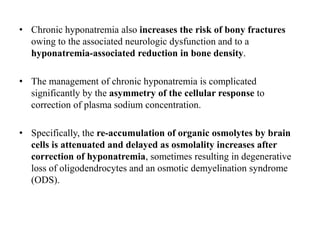 • Chronic hyponatremia also increases the risk of bony fractures
owing to the associated neurologic dysfunction and to a
hyponatremia-associated reduction in bone density.
• The management of chronic hyponatremia is complicated
significantly by the asymmetry of the cellular response to
correction of plasma sodium concentration.
• Specifically, the re-accumulation of organic osmolytes by brain
cells is attenuated and delayed as osmolality increases after
correction of hyponatremia, sometimes resulting in degenerative
loss of oligodendrocytes and an osmotic demyelination syndrome
(ODS).
 