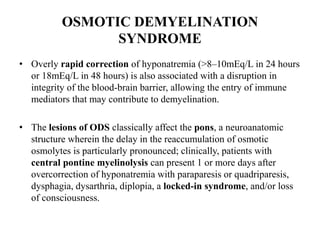 OSMOTIC DEMYELINATION
SYNDROME
• Overly rapid correction of hyponatremia (>8–10mEq/L in 24 hours
or 18mEq/L in 48 hours) is also associated with a disruption in
integrity of the blood-brain barrier, allowing the entry of immune
mediators that may contribute to demyelination.
• The lesions of ODS classically affect the pons, a neuroanatomic
structure wherein the delay in the reaccumulation of osmotic
osmolytes is particularly pronounced; clinically, patients with
central pontine myelinolysis can present 1 or more days after
overcorrection of hyponatremia with paraparesis or quadriparesis,
dysphagia, dysarthria, diplopia, a locked-in syndrome, and/or loss
of consciousness.
 