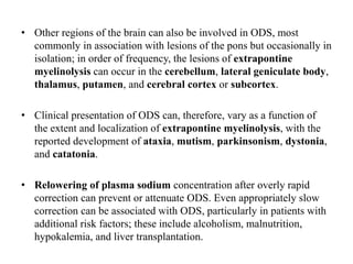 • Other regions of the brain can also be involved in ODS, most
commonly in association with lesions of the pons but occasionally in
isolation; in order of frequency, the lesions of extrapontine
myelinolysis can occur in the cerebellum, lateral geniculate body,
thalamus, putamen, and cerebral cortex or subcortex.
• Clinical presentation of ODS can, therefore, vary as a function of
the extent and localization of extrapontine myelinolysis, with the
reported development of ataxia, mutism, parkinsonism, dystonia,
and catatonia.
• Relowering of plasma sodium concentration after overly rapid
correction can prevent or attenuate ODS. Even appropriately slow
correction can be associated with ODS, particularly in patients with
additional risk factors; these include alcoholism, malnutrition,
hypokalemia, and liver transplantation.
 