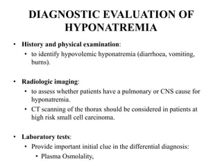 DIAGNOSTIC EVALUATION OF
HYPONATREMIA
• History and physical examination:
• to identify hypovolemic hyponatremia (diarrhoea, vomiting,
burns).
• Radiologic imaging:
• to assess whether patients have a pulmonary or CNS cause for
hyponatremia.
• CT scanning of the thorax should be considered in patients at
high risk small cell carcinoma.
• Laboratory tests:
• Provide important initial clue in the differential diagnosis:
• Plasma Osmolality,
 