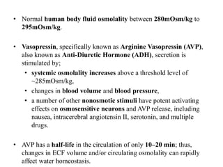 • Normal human body fluid osmolality between 280mOsm/kg to
295mOsm/kg.
• Vasopressin, specifically known as Arginine Vasopressin (AVP),
also known as Anti-Diuretic Hormone (ADH), secretion is
stimulated by;
• systemic osmolality increases above a threshold level of
~285mOsm/kg,
• changes in blood volume and blood pressure,
• a number of other nonosmotic stimuli have potent activating
effects on osmosensitive neurons and AVP release, including
nausea, intracerebral angiotensin II, serotonin, and multiple
drugs.
• AVP has a half-life in the circulation of only 10–20 min; thus,
changes in ECF volume and/or circulating osmolality can rapidly
affect water homeostasis.
 