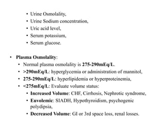 • Urine Osmolality,
• Urine Sodium concentration,
• Uric acid level,
• Serum potassium,
• Serum glucose.
• Plasma Osmolality:
• Normal plasma osmolality is 275-290mEq/L.
• >290mEq/L: hyperglycemia or administration of mannitol,
• 275-290mEq/L: hyperlipidemia or hyperproteinemia,
• <275mEq/L: Evaluate volume status:
• Increased Volume: CHF, Cirrhosis, Nephrotic syndrome,
• Euvolemic: SIADH, Hypothyroidism, psychogenic
polydipsia,
• Decreased Volume: GI or 3rd space loss, renal losses.
 