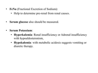 • FeNa (Fractional Excretion of Sodium):
• Help to determine pre-renal from renal causes.
• Serum glucose also should be measured.
• Serum Potassium:
• Hyperkalemia: Renal insufficiency or Adrenal insufficiency
with hypoaldosteronism,
• Hypokalemia: with metabolic acidosis suggests vomiting or
diuretic therapy.
 