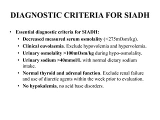 DIAGNOSTIC CRITERIA FOR SIADH
• Essential diagnostic criteria for SIADH:
• Decreased measured serum osmolality (<275mOsm/kg).
• Clinical euvolaemia. Exclude hypovolemia and hypervolemia.
• Urinary osmolality >100mOsm/kg during hypo-osmolality.
• Urinary sodium >40mmol/L with normal dietary sodium
intake.
• Normal thyroid and adrenal function. Exclude renal failure
and use of diuretic agents within the week prior to evaluation.
• No hypokalemia, no acid base disorders.
 