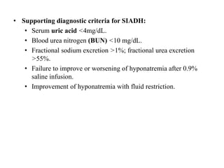 • Supporting diagnostic criteria for SIADH:
• Serum uric acid <4mg/dL.
• Blood urea nitrogen (BUN) <10 mg/dL.
• Fractional sodium excretion >1%; fractional urea excretion
>55%.
• Failure to improve or worsening of hyponatremia after 0.9%
saline infusion.
• Improvement of hyponatremia with fluid restriction.
 