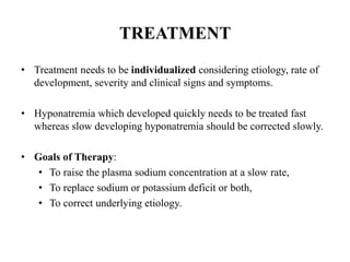 TREATMENT
• Treatment needs to be individualized considering etiology, rate of
development, severity and clinical signs and symptoms.
• Hyponatremia which developed quickly needs to be treated fast
whereas slow developing hyponatremia should be corrected slowly.
• Goals of Therapy:
• To raise the plasma sodium concentration at a slow rate,
• To replace sodium or potassium deficit or both,
• To correct underlying etiology.
 