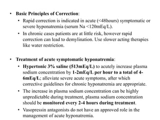 • Basic Principles of Correction:
• Rapid correction is indicated in acute (<48hours) symptomatic or
severe hyponatremia (serum Na <120mEq/L).
• In chronic cases patients are at little risk, however rapid
correction can lead to demylination. Use slower acting therapies
like water restriction.
• Treatment of acute symptomatic hyponatremia:
• Hypertonic 3% saline (513mEq/L) to acutely increase plasma
sodium concentration by 1-2mEq/L per hour to a total of 4-
6mEq/L; alleviate severe acute symptoms, after which
corrective guidelines for chronic hyponatremia are appropriate.
• The increase in plasma sodium concentration can be highly
unpredictable during treatment, plasma sodium concentration
should be monitored every 2-4 hours during treatment.
• Vasopressin antagonists do not have an approved role in the
management of acute hyponatremia.
 