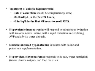 • Treatment of chronic hyponatremia:
• Rate of correction should be comparatively slow;
• <8-10mEq/L in the first 24 hours,
• <18mEq/L in the first 48 hours to avoid ODS.
• Hypovolemic hyponatremia will respond to intravenous hydration
with isotonic normal saline, with a rapid reduction in circulating
AVP and a brisk water diuresis.
• Diuretics induced hyponatremia is treated with saline and
potassium supplementation.
• Hypervolemic hyponatremia responds to no salt, water restriction
(intake < urine output), and loop diuretics.
 