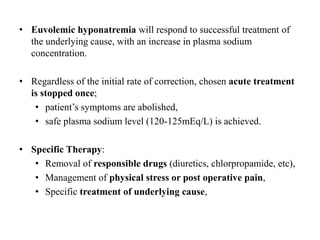 • Euvolemic hyponatremia will respond to successful treatment of
the underlying cause, with an increase in plasma sodium
concentration.
• Regardless of the initial rate of correction, chosen acute treatment
is stopped once;
• patient’s symptoms are abolished,
• safe plasma sodium level (120-125mEq/L) is achieved.
• Specific Therapy:
• Removal of responsible drugs (diuretics, chlorpropamide, etc),
• Management of physical stress or post operative pain,
• Specific treatment of underlying cause,
 