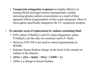 • Vasopressin antagonists (vaptans) are highly effective in
treating SIAD and hypervolemic hyponatremia, reliably
increasing plasma sodium concentration as a result of their
aquaretic effects (augmentation of free-water clearance). Most of
these agents specifically antagonize the V2 vasopressin receptor.
• To calculate need of replacement by sodium containing fluid:
• 0.9% saline (154mEq/L) and 3% saline (hypertonic saline;
513mEq/L) are the only two routinely used I.V. fluids.
• However 0.9% NS is not used to correct hyponatremia in
SIADH.
• Estimate Serum Sodium change on the basis of the amount of
sodium in the infusate:
• ΔSNa = {[Na + K]inf − SNa} ÷ (TBW + 1)
• ΔSNa is a change in Serum Sodium.
 
