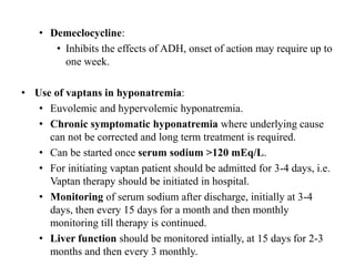 • Demeclocycline:
• Inhibits the effects of ADH, onset of action may require up to
one week.
• Use of vaptans in hyponatremia:
• Euvolemic and hypervolemic hyponatremia.
• Chronic symptomatic hyponatremia where underlying cause
can not be corrected and long term treatment is required.
• Can be started once serum sodium >120 mEq/L.
• For initiating vaptan patient should be admitted for 3-4 days, i.e.
Vaptan therapy should be initiated in hospital.
• Monitoring of serum sodium after discharge, initially at 3-4
days, then every 15 days for a month and then monthly
monitoring till therapy is continued.
• Liver function should be monitored intially, at 15 days for 2-3
months and then every 3 monthly.
 