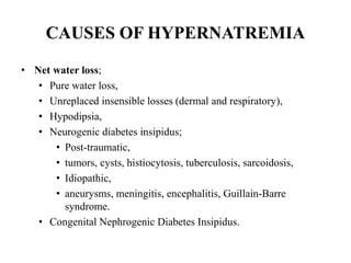 CAUSES OF HYPERNATREMIA
• Net water loss;
• Pure water loss,
• Unreplaced insensible losses (dermal and respiratory),
• Hypodipsia,
• Neurogenic diabetes insipidus;
• Post-traumatic,
• tumors, cysts, histiocytosis, tuberculosis, sarcoidosis,
• Idiopathic,
• aneurysms, meningitis, encephalitis, Guillain-Barre
syndrome.
• Congenital Nephrogenic Diabetes Insipidus.
 
