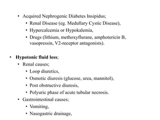 • Acquired Nephrogenic Diabetes Insipidus;
• Renal Disease (eg. Medullary Cystic Disease),
• Hypercalcemia or Hypokalemia,
• Drugs (lithium, methoxyflurane, amphotericin B,
vasopressin, V2-receptor antagonists).
• Hypotonic fluid loss;
• Renal causes;
• Loop diuretics,
• Osmotic diuresis (glucose, urea, mannitol),
• Post obstructive diuresis,
• Polyuric phase of acute tubular necrosis.
• Gastrointestinal causes;
• Vomiting,
• Nasogastric drainage,
 