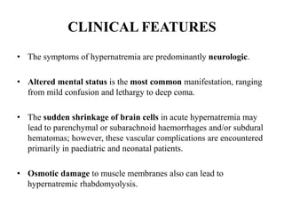 CLINICAL FEATURES
• The symptoms of hypernatremia are predominantly neurologic.
• Altered mental status is the most common manifestation, ranging
from mild confusion and lethargy to deep coma.
• The sudden shrinkage of brain cells in acute hypernatremia may
lead to parenchymal or subarachnoid haemorrhages and/or subdural
hematomas; however, these vascular complications are encountered
primarily in paediatric and neonatal patients.
• Osmotic damage to muscle membranes also can lead to
hypernatremic rhabdomyolysis.
 