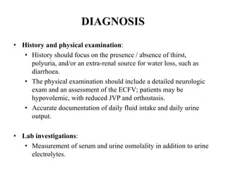 DIAGNOSIS
• History and physical examination:
• History should focus on the presence / absence of thirst,
polyuria, and/or an extra-renal source for water loss, such as
diarrhoea.
• The physical examination should include a detailed neurologic
exam and an assessment of the ECFV; patients may be
hypovolemic, with reduced JVP and orthostasis.
• Accurate documentation of daily fluid intake and daily urine
output.
• Lab investigations:
• Measurement of serum and urine osmolality in addition to urine
electrolytes.
 