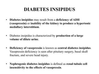 DIABETES INSIPIDUS
• Diabetes insipidus may result from a deficiency of ADH
(vasopressin) or inability of the kidney to produce a hypertonic
medullary interstitium.
• Diabetes insipidus is characterized by production of a large
volume of dilute urine.
• Deficiency of vasopressin is known as central diabetes insipidus.
Vasopressin deficiency is seen after pituitary surgery, basal skull
fracture, and severe head injury.
• Nephrogenic diabetes insipidus is defined as renal tubule cell
insensitivity to the effects of vasopressin.
 