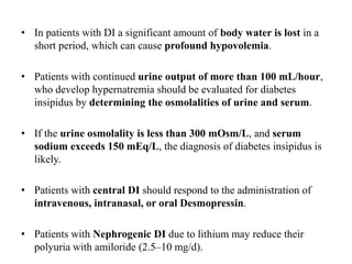 • In patients with DI a significant amount of body water is lost in a
short period, which can cause profound hypovolemia.
• Patients with continued urine output of more than 100 mL/hour,
who develop hypernatremia should be evaluated for diabetes
insipidus by determining the osmolalities of urine and serum.
• If the urine osmolality is less than 300 mOsm/L, and serum
sodium exceeds 150 mEq/L, the diagnosis of diabetes insipidus is
likely.
• Patients with central DI should respond to the administration of
intravenous, intranasal, or oral Desmopressin.
• Patients with Nephrogenic DI due to lithium may reduce their
polyuria with amiloride (2.5–10 mg/d).
 