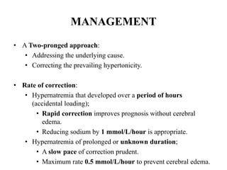 MANAGEMENT
• A Two-pronged approach:
• Addressing the underlying cause.
• Correcting the prevailing hypertonicity.
• Rate of correction:
• Hypernatremia that developed over a period of hours
(accidental loading);
• Rapid correction improves prognosis without cerebral
edema.
• Reducing sodium by 1 mmol/L/hour is appropriate.
• Hypernatremia of prolonged or unknown duration;
• A slow pace of correction prudent.
• Maximum rate 0.5 mmol/L/hour to prevent cerebral edema.
 