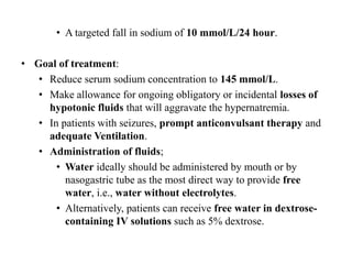 • A targeted fall in sodium of 10 mmol/L/24 hour.
• Goal of treatment:
• Reduce serum sodium concentration to 145 mmol/L.
• Make allowance for ongoing obligatory or incidental losses of
hypotonic fluids that will aggravate the hypernatremia.
• In patients with seizures, prompt anticonvulsant therapy and
adequate Ventilation.
• Administration of fluids;
• Water ideally should be administered by mouth or by
nasogastric tube as the most direct way to provide free
water, i.e., water without electrolytes.
• Alternatively, patients can receive free water in dextrose-
containing IV solutions such as 5% dextrose.
 