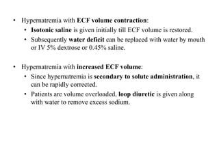 • Hypernatremia with ECF volume contraction:
• Isotonic saline is given initially till ECF volume is restored.
• Subsequently water deficit can be replaced with water by mouth
or IV 5% dextrose or 0.45% saline.
• Hypernatremia with increased ECF volume:
• Since hypernatremia is secondary to solute administration, it
can be rapidly corrected.
• Patients are volume overloaded, loop diuretic is given along
with water to remove excess sodium.
 