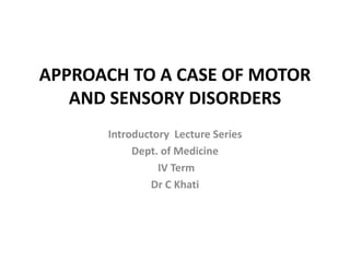 APPROACH TO A CASE OF MOTOR
AND SENSORY DISORDERS
Introductory Lecture Series
Dept. of Medicine
IV Term
Dr C Khati
 