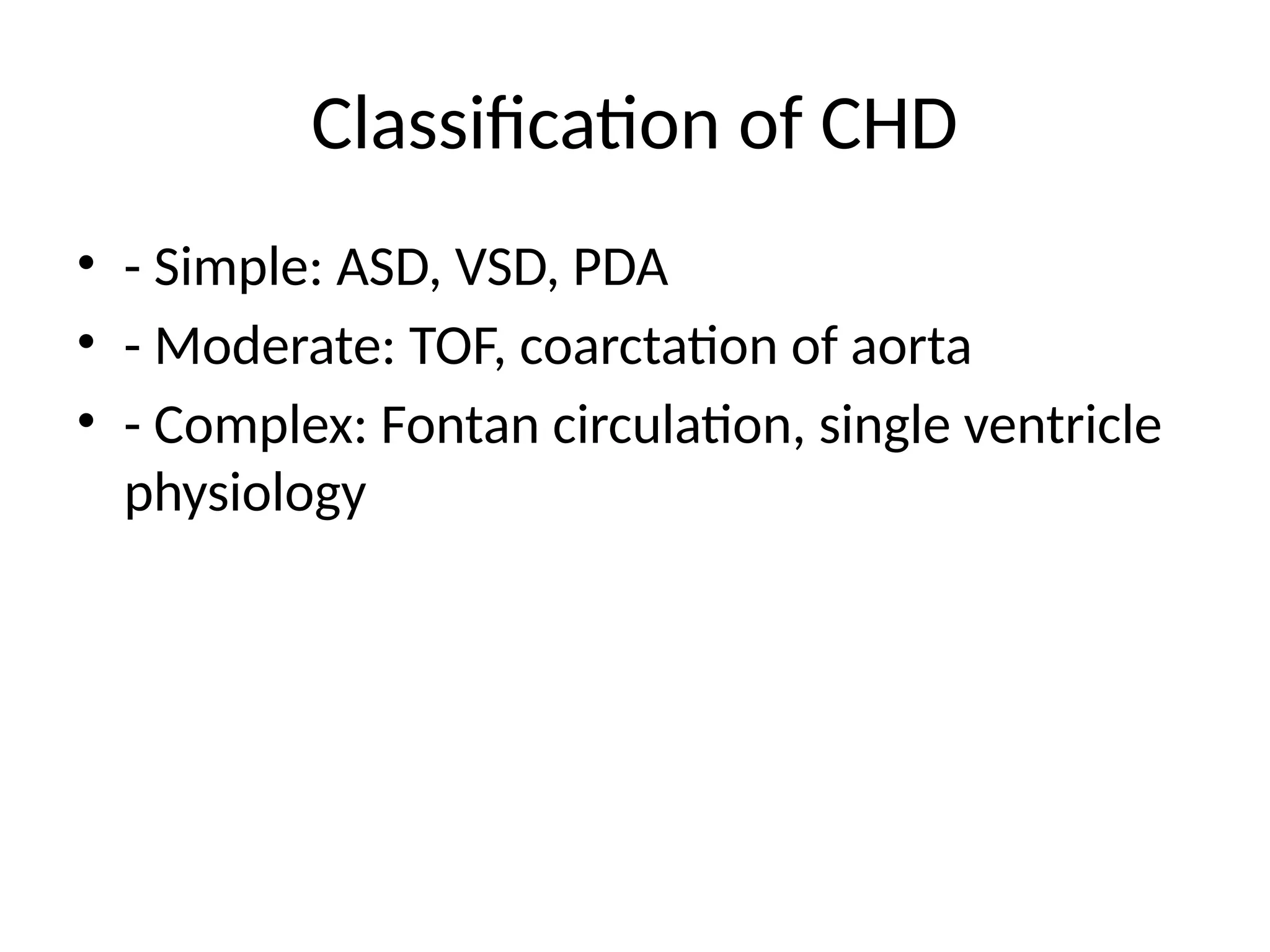 Classification of CHD
• - Simple: ASD, VSD, PDA
• - Moderate: TOF, coarctation of aorta
• - Complex: Fontan circulation, single ventricle
physiology
 