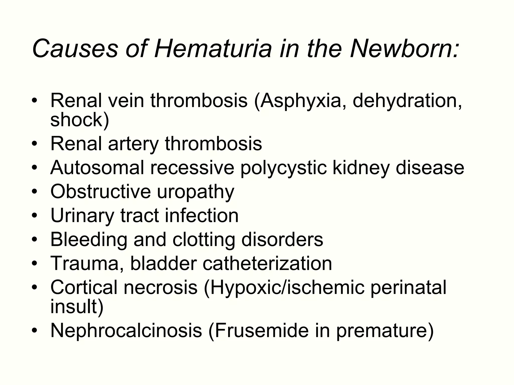 Causes of Hematuria in the Newborn:
• Renal vein thrombosis (Asphyxia, dehydration,
  shock)
• Renal artery thrombosis
• Autosomal recessive polycystic kidney disease
• Obstructive uropathy
• Urinary tract infection
• Bleeding and clotting disorders
• Trauma, bladder catheterization
• Cortical necrosis (Hypoxic/ischemic perinatal
  insult)
• Nephrocalcinosis (Frusemide in premature)
 