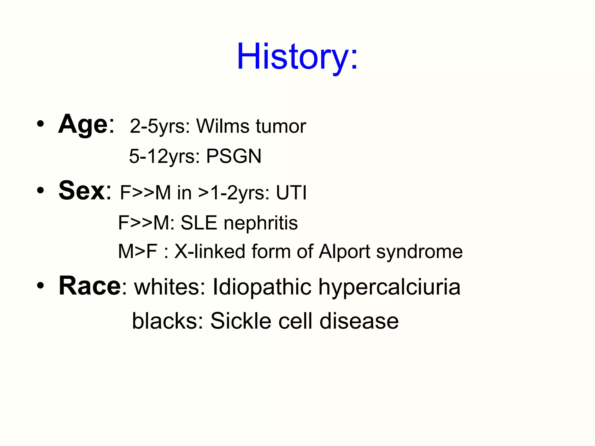 History:
• Age:    2-5yrs: Wilms tumor
          5-12yrs: PSGN
• Sex: F>>M in >1-2yrs: UTI
         F>>M: SLE nephritis
         M>F : X-linked form of Alport syndrome
• Race: whites: Idiopathic hypercalciuria
          blacks: Sickle cell disease
 