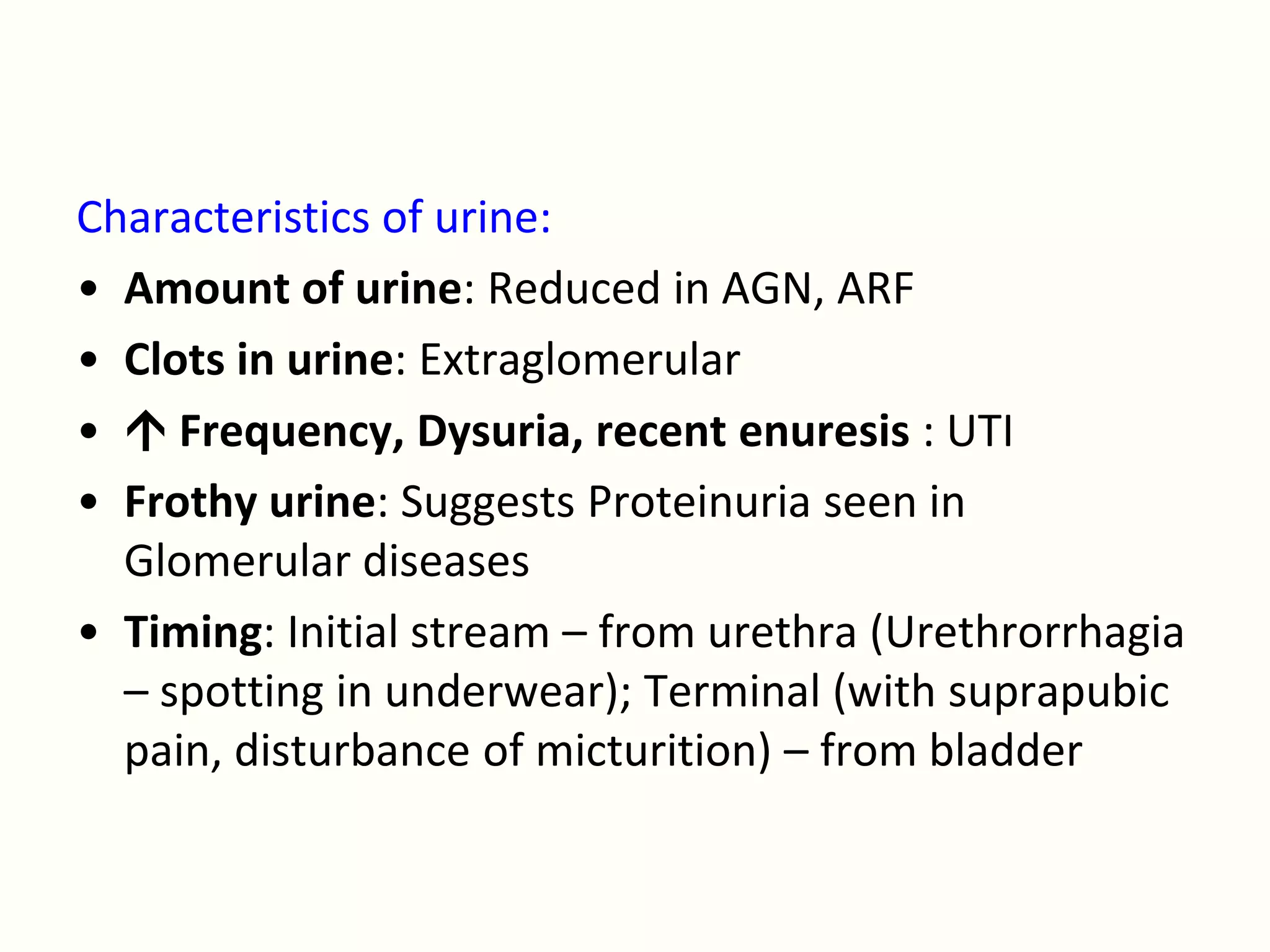 Characteristics of urine:
• Amount of urine: Reduced in AGN, ARF
• Clots in urine: Extraglomerular
•  Frequency, Dysuria, recent enuresis : UTI
• Frothy urine: Suggests Proteinuria seen in
  Glomerular diseases
• Timing: Initial stream – from urethra (Urethrorrhagia
  – spotting in underwear); Terminal (with suprapubic
  pain, disturbance of micturition) – from bladder
 