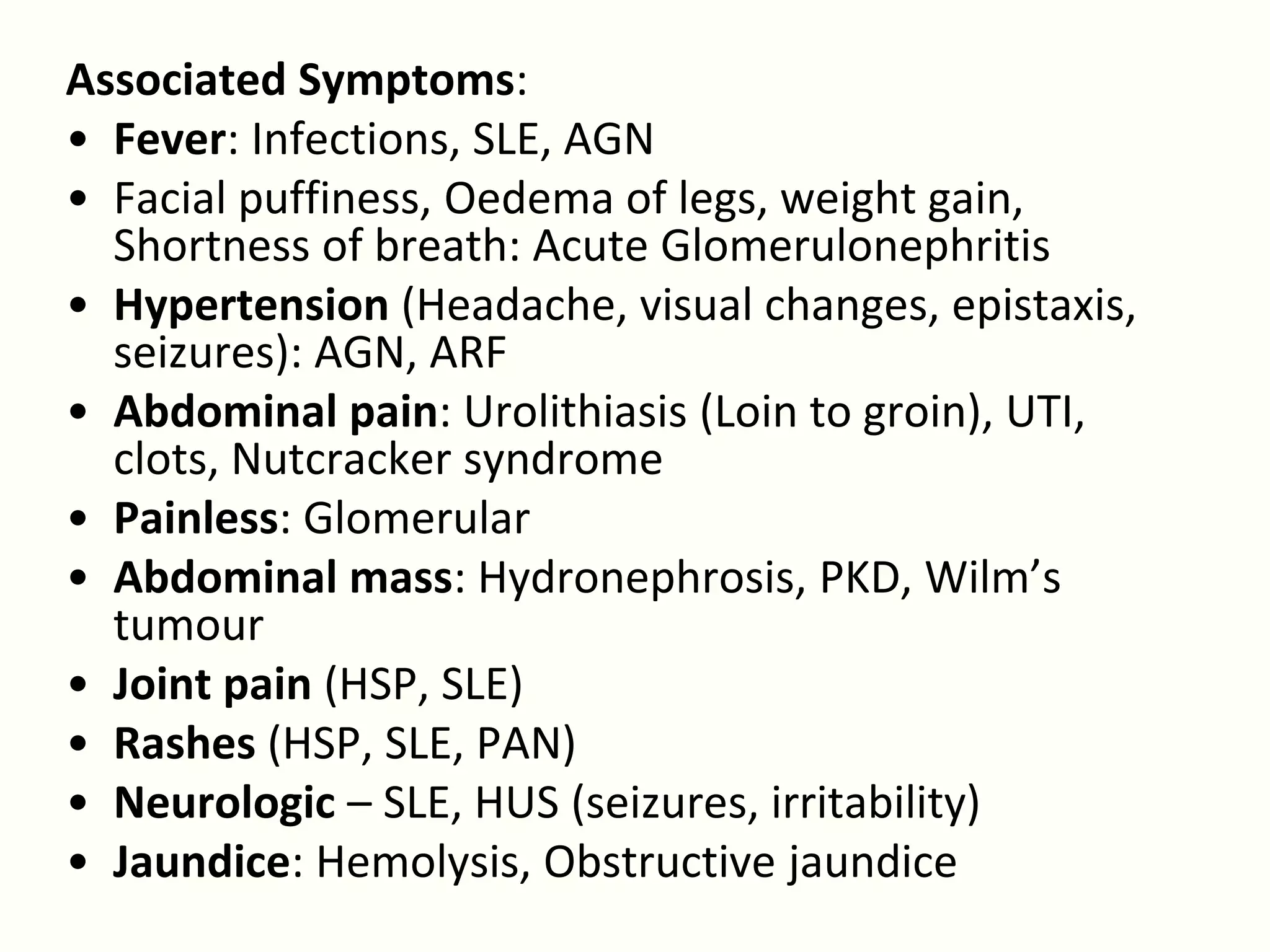 Associated Symptoms:
• Fever: Infections, SLE, AGN
• Facial puffiness, Oedema of legs, weight gain,
  Shortness of breath: Acute Glomerulonephritis
• Hypertension (Headache, visual changes, epistaxis,
  seizures): AGN, ARF
• Abdominal pain: Urolithiasis (Loin to groin), UTI,
  clots, Nutcracker syndrome
• Painless: Glomerular
• Abdominal mass: Hydronephrosis, PKD, Wilm’s
  tumour
• Joint pain (HSP, SLE)
• Rashes (HSP, SLE, PAN)
• Neurologic – SLE, HUS (seizures, irritability)
• Jaundice: Hemolysis, Obstructive jaundice
 