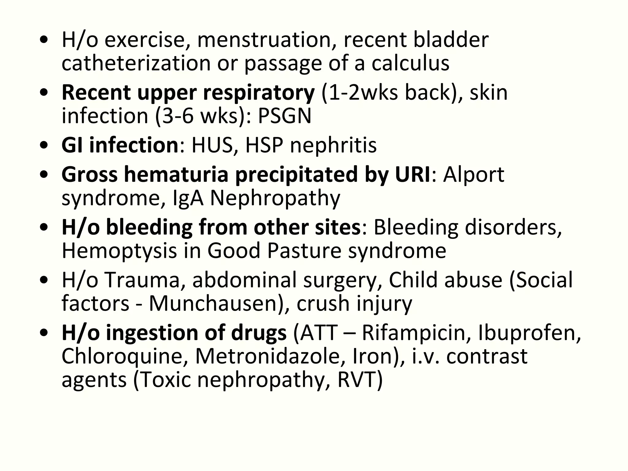 • H/o exercise, menstruation, recent bladder
  catheterization or passage of a calculus
• Recent upper respiratory (1-2wks back), skin
  infection (3-6 wks): PSGN
• GI infection: HUS, HSP nephritis
• Gross hematuria precipitated by URI: Alport
  syndrome, IgA Nephropathy
• H/o bleeding from other sites: Bleeding disorders,
  Hemoptysis in Good Pasture syndrome
• H/o Trauma, abdominal surgery, Child abuse (Social
  factors - Munchausen), crush injury
• H/o ingestion of drugs (ATT – Rifampicin, Ibuprofen,
  Chloroquine, Metronidazole, Iron), i.v. contrast
  agents (Toxic nephropathy, RVT)
 