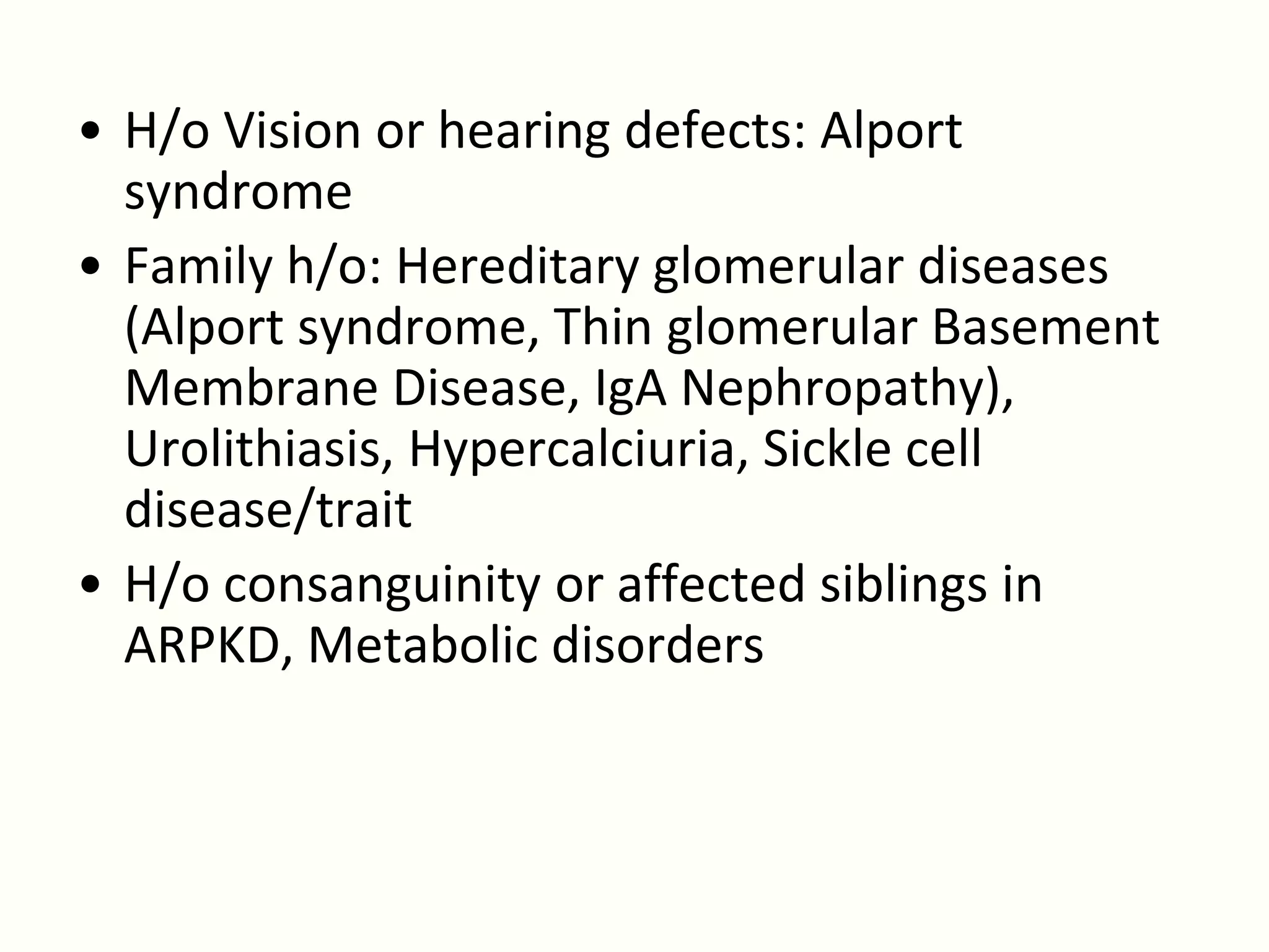 • H/o Vision or hearing defects: Alport
  syndrome
• Family h/o: Hereditary glomerular diseases
  (Alport syndrome, Thin glomerular Basement
  Membrane Disease, IgA Nephropathy),
  Urolithiasis, Hypercalciuria, Sickle cell
  disease/trait
• H/o consanguinity or affected siblings in
  ARPKD, Metabolic disorders
 