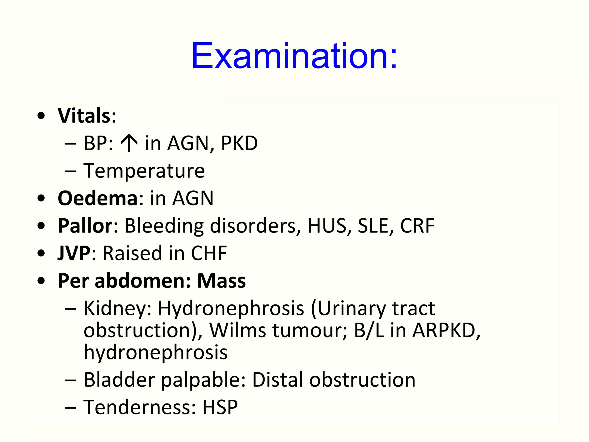 Examination:
• Vitals:
   – BP:  in AGN, PKD
   – Temperature
• Oedema: in AGN
• Pallor: Bleeding disorders, HUS, SLE, CRF
• JVP: Raised in CHF
• Per abdomen: Mass
   – Kidney: Hydronephrosis (Urinary tract
     obstruction), Wilms tumour; B/L in ARPKD,
     hydronephrosis
   – Bladder palpable: Distal obstruction
   – Tenderness: HSP
 
