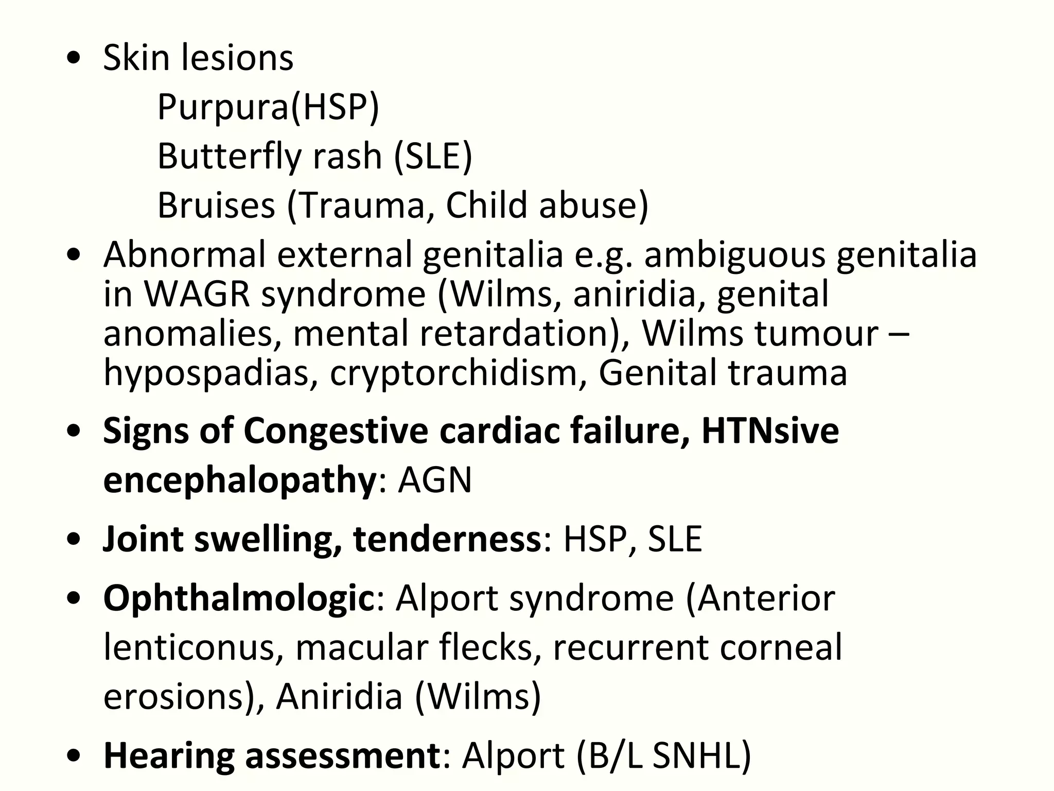 • Skin lesions
     Purpura(HSP)
     Butterfly rash (SLE)
     Bruises (Trauma, Child abuse)
• Abnormal external genitalia e.g. ambiguous genitalia
  in WAGR syndrome (Wilms, aniridia, genital
  anomalies, mental retardation), Wilms tumour –
  hypospadias, cryptorchidism, Genital trauma
• Signs of Congestive cardiac failure, HTNsive
  encephalopathy: AGN
• Joint swelling, tenderness: HSP, SLE
• Ophthalmologic: Alport syndrome (Anterior
  lenticonus, macular flecks, recurrent corneal
  erosions), Aniridia (Wilms)
• Hearing assessment: Alport (B/L SNHL)
 