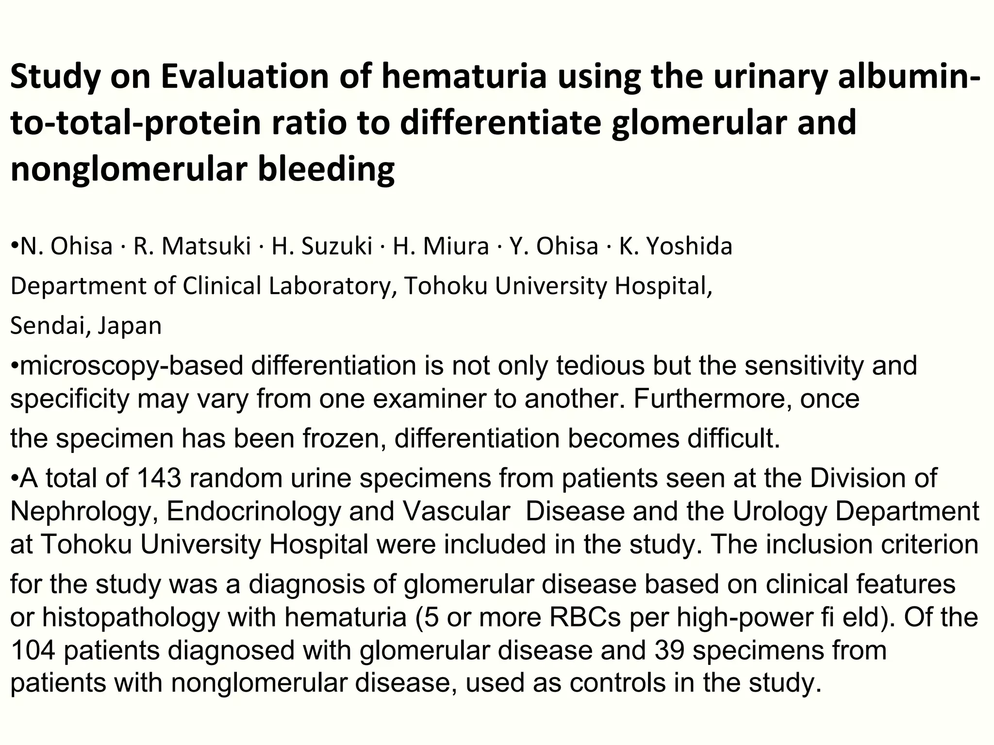 Study on Evaluation of hematuria using the urinary albumin-
to-total-protein ratio to differentiate glomerular and
nonglomerular bleeding
•N. Ohisa · R. Matsuki · H. Suzuki · H. Miura · Y. Ohisa · K. Yoshida
Department of Clinical Laboratory, Tohoku University Hospital,
Sendai, Japan
•microscopy-based differentiation is not only tedious but the sensitivity and
specificity may vary from one examiner to another. Furthermore, once
the specimen has been frozen, differentiation becomes difficult.
•A total of 143 random urine specimens from patients seen at the Division of
Nephrology, Endocrinology and Vascular Disease and the Urology Department
at Tohoku University Hospital were included in the study. The inclusion criterion
for the study was a diagnosis of glomerular disease based on clinical features
or histopathology with hematuria (5 or more RBCs per high-power fi eld). Of the
104 patients diagnosed with glomerular disease and 39 specimens from
patients with nonglomerular disease, used as controls in the study.
 
