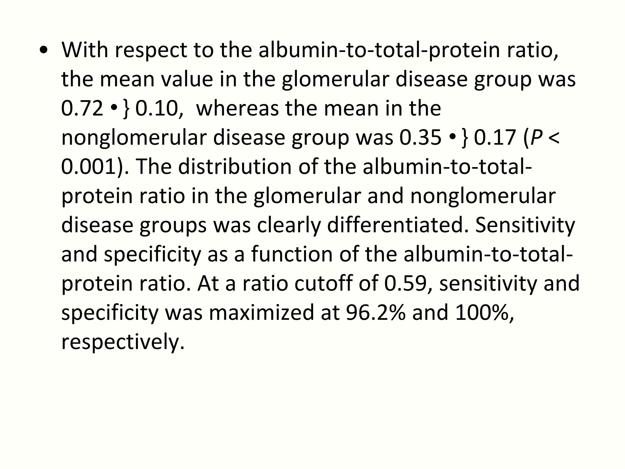 • With respect to the albumin-to-total-protein ratio,
  the mean value in the glomerular disease group was
  0.72 •} 0.10, whereas the mean in the
  nonglomerular disease group was 0.35 •} 0.17 (P <
  0.001). The distribution of the albumin-to-total-
  protein ratio in the glomerular and nonglomerular
  disease groups was clearly differentiated. Sensitivity
  and specificity as a function of the albumin-to-total-
  protein ratio. At a ratio cutoff of 0.59, sensitivity and
  specificity was maximized at 96.2% and 100%,
  respectively.
 