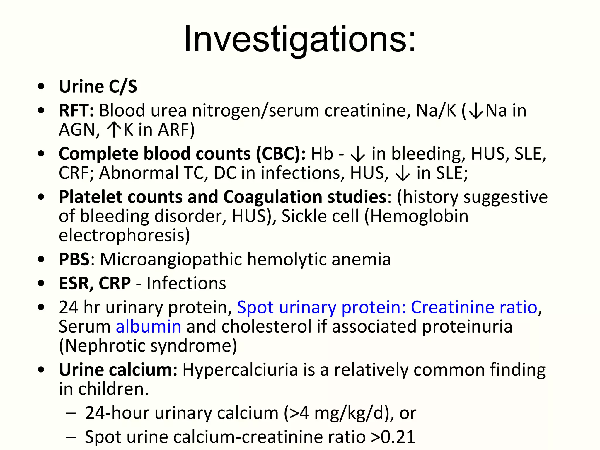 Investigations:
• Urine C/S
• RFT: Blood urea nitrogen/serum creatinine, Na/K (↓Na in
  AGN, ↑K in ARF)
• Complete blood counts (CBC): Hb - ↓ in bleeding, HUS, SLE,
  CRF; Abnormal TC, DC in infections, HUS, ↓ in SLE;
• Platelet counts and Coagulation studies: (history suggestive
  of bleeding disorder, HUS), Sickle cell (Hemoglobin
  electrophoresis)
• PBS: Microangiopathic hemolytic anemia
• ESR, CRP - Infections
• 24 hr urinary protein, Spot urinary protein: Creatinine ratio,
  Serum albumin and cholesterol if associated proteinuria
  (Nephrotic syndrome)
• Urine calcium: Hypercalciuria is a relatively common finding
  in children.
   – 24-hour urinary calcium (>4 mg/kg/d), or
   – Spot urine calcium-creatinine ratio >0.21
 