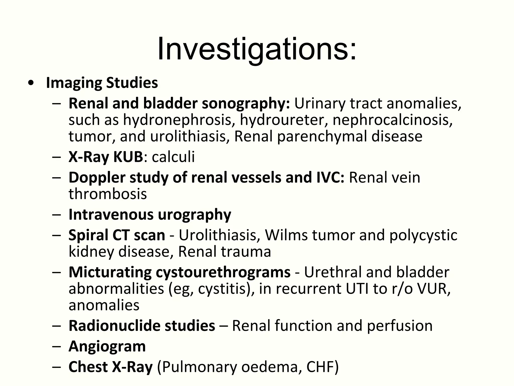 Investigations:
• Imaging Studies
   – Renal and bladder sonography: Urinary tract anomalies,
     such as hydronephrosis, hydroureter, nephrocalcinosis,
     tumor, and urolithiasis, Renal parenchymal disease
   – X-Ray KUB: calculi
   – Doppler study of renal vessels and IVC: Renal vein
     thrombosis
   – Intravenous urography
   – Spiral CT scan - Urolithiasis, Wilms tumor and polycystic
     kidney disease, Renal trauma
   – Micturating cystourethrograms - Urethral and bladder
     abnormalities (eg, cystitis), in recurrent UTI to r/o VUR,
     anomalies
   – Radionuclide studies – Renal function and perfusion
   – Angiogram
   – Chest X-Ray (Pulmonary oedema, CHF)
 