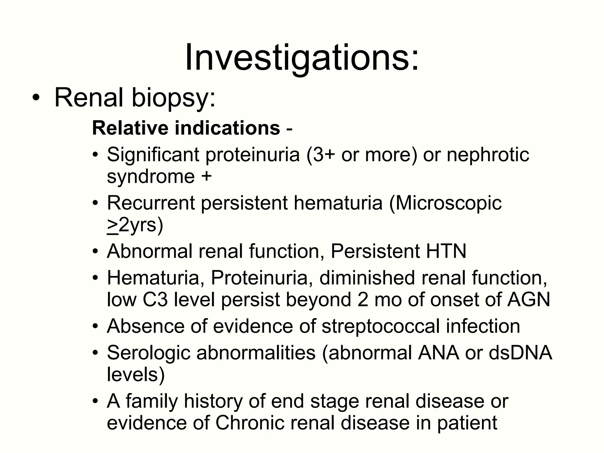 Investigations:
• Renal biopsy:
    Relative indications -
    • Significant proteinuria (3+ or more) or nephrotic
      syndrome +
    • Recurrent persistent hematuria (Microscopic
      >2yrs)
    • Abnormal renal function, Persistent HTN
    • Hematuria, Proteinuria, diminished renal function,
      low C3 level persist beyond 2 mo of onset of AGN
    • Absence of evidence of streptococcal infection
    • Serologic abnormalities (abnormal ANA or dsDNA
      levels)
    • A family history of end stage renal disease or
      evidence of Chronic renal disease in patient
 