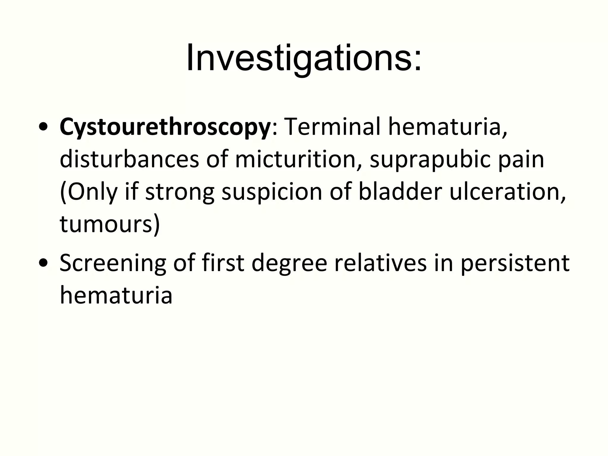Investigations:
• Cystourethroscopy: Terminal hematuria,
  disturbances of micturition, suprapubic pain
  (Only if strong suspicion of bladder ulceration,
  tumours)
• Screening of first degree relatives in persistent
  hematuria
 