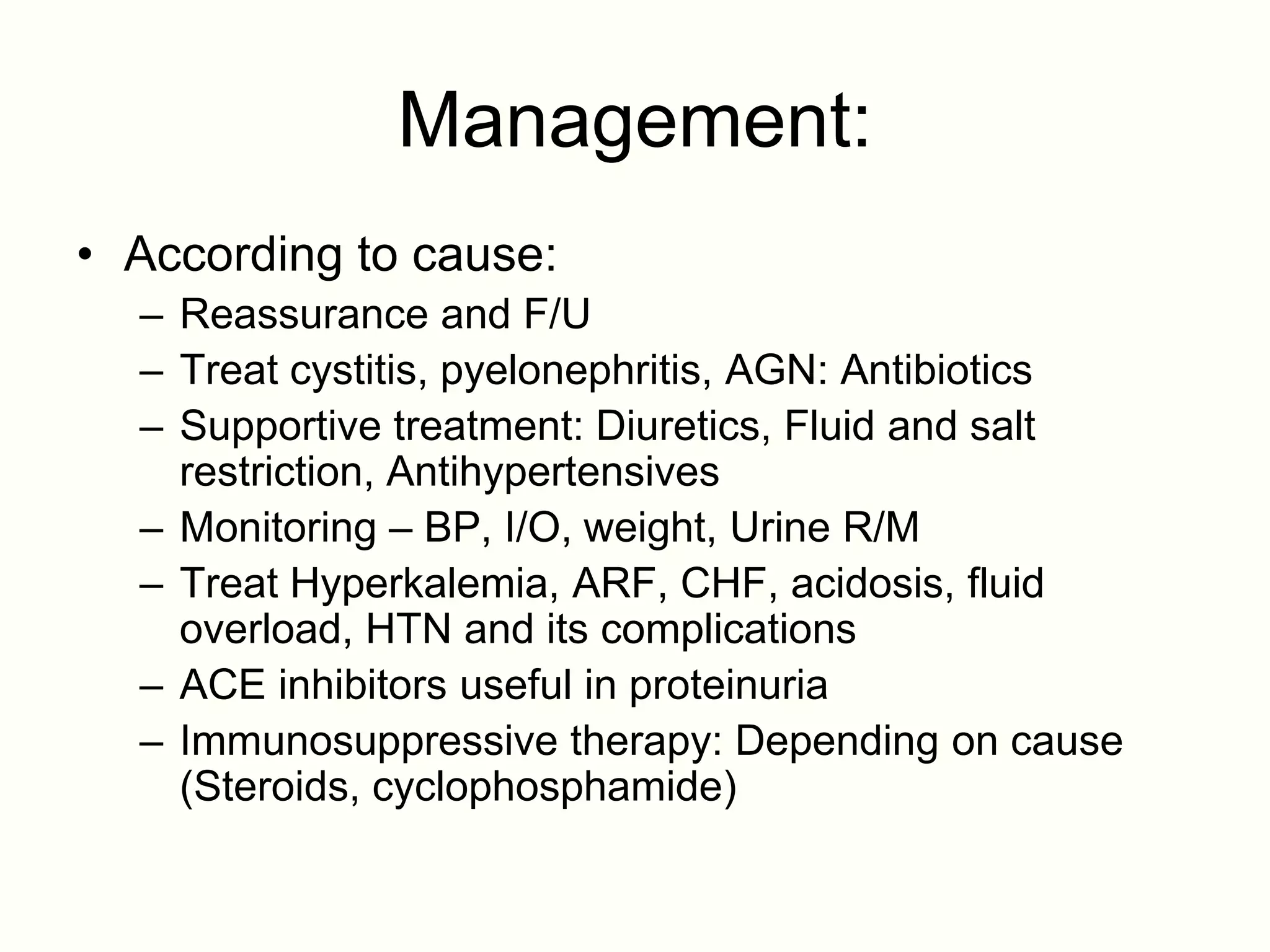 Management:
• According to cause:
  – Reassurance and F/U
  – Treat cystitis, pyelonephritis, AGN: Antibiotics
  – Supportive treatment: Diuretics, Fluid and salt
    restriction, Antihypertensives
  – Monitoring – BP, I/O, weight, Urine R/M
  – Treat Hyperkalemia, ARF, CHF, acidosis, fluid
    overload, HTN and its complications
  – ACE inhibitors useful in proteinuria
  – Immunosuppressive therapy: Depending on cause
    (Steroids, cyclophosphamide)
 