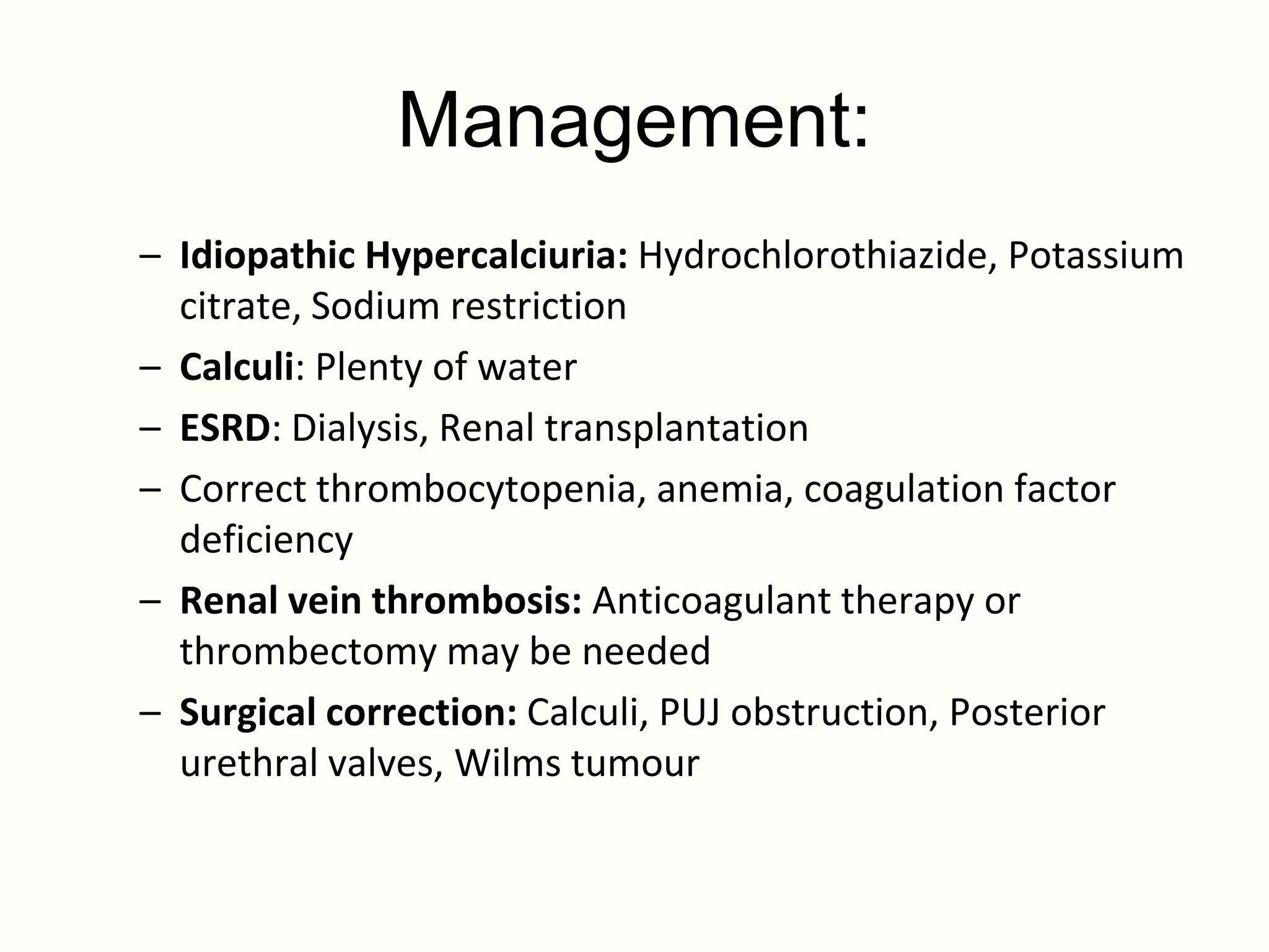 Management:
– Idiopathic Hypercalciuria: Hydrochlorothiazide, Potassium
  citrate, Sodium restriction
– Calculi: Plenty of water
– ESRD: Dialysis, Renal transplantation
– Correct thrombocytopenia, anemia, coagulation factor
  deficiency
– Renal vein thrombosis: Anticoagulant therapy or
  thrombectomy may be needed
– Surgical correction: Calculi, PUJ obstruction, Posterior
  urethral valves, Wilms tumour
 