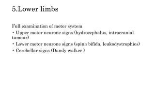 5.Lower limbs
Full examination of motor system
• Upper motor neurone signs (hydrocephalus, intracranial
tumour)
• Lower motor neurone signs (spina bifida, leukodystrophies)
• Cerebellar signs (Dandy walker )
 