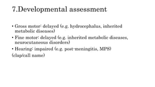 7.Developmental assessment
• Gross motor: delayed (e.g. hydrocephalus, inherited
metabolic diseases)
• Fine motor: delayed (e.g. inherited metabolic diseases,
neurocutaneous disorders)
• Hearing: impaired (e.g. post-meningitis, MPS)
(clap/call name)
 