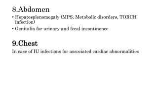 8.Abdomen
• Hepatosplenomegaly (MPS, Metabolic disorders, TORCH
infection)
• Genitalia for urinary and fecal incontinence
9.Chest
In case of IU infections for associated cardiac abnormalities
 