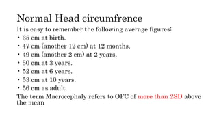 Normal Head circumfrence
It is easy to remember the following average figures:
• 35 cm at birth.
• 47 cm (another 12 cm) at 12 months.
• 49 cm (another 2 cm) at 2 years.
• 50 cm at 3 years.
• 52 cm at 6 years.
• 53 cm at 10 years.
• 56 cm as adult.
The term Macrocephaly refers to OFC of more than 2SD above
the mean
 
