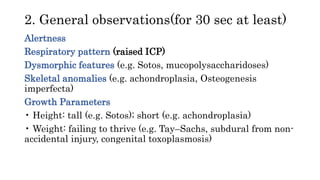 2. General observations(for 30 sec at least)
Alertness
Respiratory pattern (raised ICP)
Dysmorphic features (e.g. Sotos, mucopolysaccharidoses)
Skeletal anomalies (e.g. achondroplasia, Osteogenesis
imperfecta)
Growth Parameters
• Height: tall (e.g. Sotos); short (e.g. achondroplasia)
• Weight: failing to thrive (e.g. Tay–Sachs, subdural from non-
accidental injury, congenital toxoplasmosis)
 