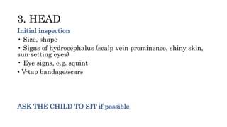 3. HEAD
Initial inspection
• Size, shape
• Signs of hydrocephalus (scalp vein prominence, shiny skin,
sun-setting eyes)
• Eye signs, e.g. squint
• V-tap bandage/scars
ASK THE CHILD TO SIT if possible
 