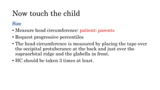 Now touch the child
Size
• Measure head circumference: patient; parents
• Request progressive percentiles
• The head circumference is measured by placing the tape over
the occipital protuberance at the back and just over the
supraorbital ridge and the glabella in front.
• HC should be taken 3 times at least.
 